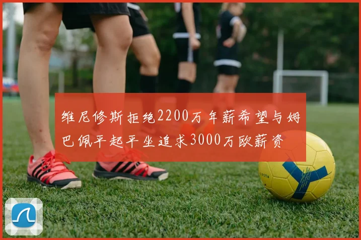 维尼修斯拒绝2200万年薪希望与姆巴佩平起平坐追求3000万欧薪资