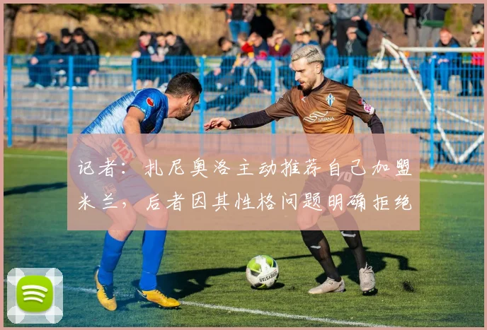 记者：扎尼奥洛主动推荐自己加盟米兰，后者因其性格问题明确拒绝