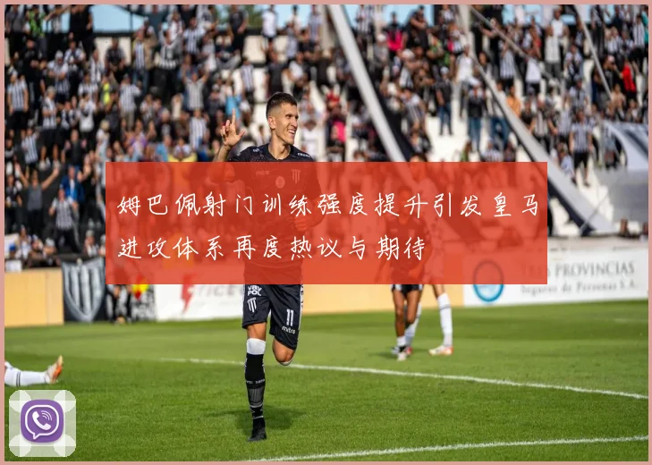 姆巴佩射门训练强度提升引发皇马进攻体系再度热议与期待