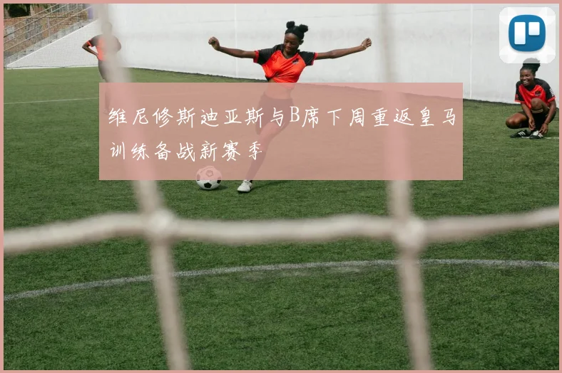 维尼修斯迪亚斯与B席下周重返皇马训练备战新赛季