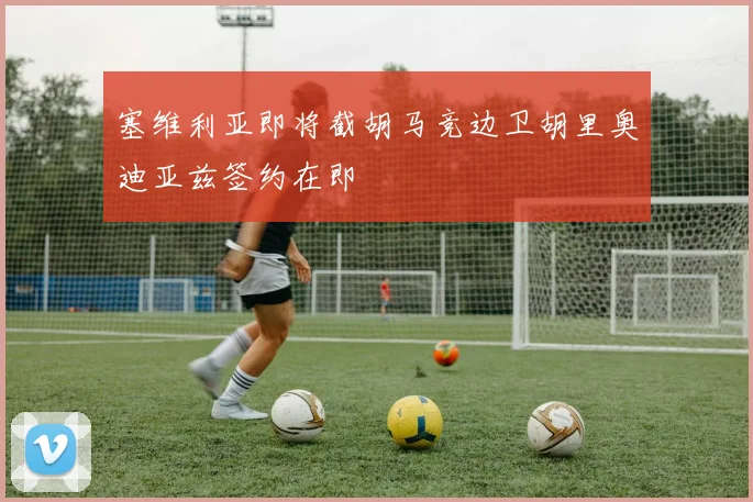 塞维利亚即将截胡马竞边卫胡里奥迪亚兹签约在即